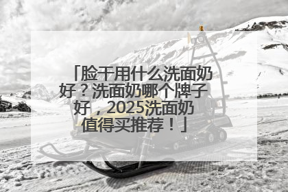 脸干用什么洗面奶好？洗面奶哪个牌子好，2025洗面奶值得买推荐！