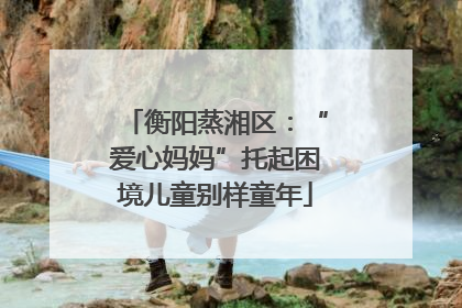 衡阳蒸湘区：“爱心妈妈”托起困境儿童别样童年