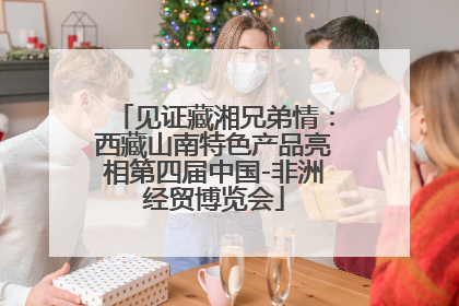 见证藏湘兄弟情：西藏山南特色产品亮相第四届中国-非洲经贸博览会