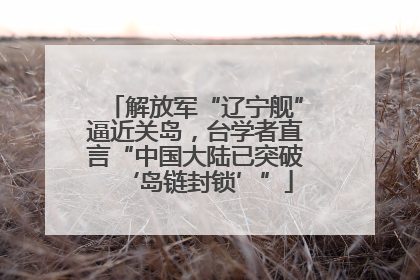 解放军“辽宁舰”逼近关岛，台学者直言“中国大陆已突破‘岛链封锁’”