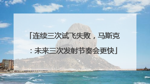 连续三次试飞失败，马斯克：未来三次发射节奏会更快