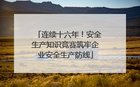 连续十六年！安全生产知识竞赛筑牢企业安全生产防线