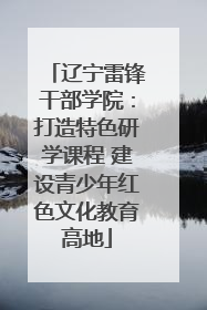 辽宁雷锋干部学院：打造特色研学课程 建设青少年红色文化教育高地
