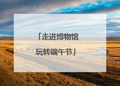 走进博物馆 玩转端午节