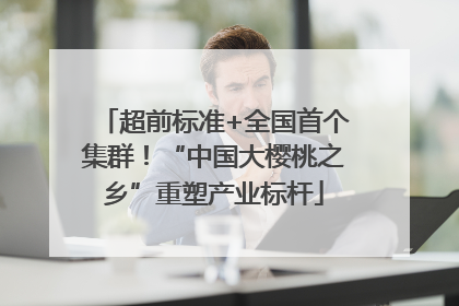 超前标准+全国首个集群！“中国大樱桃之乡”重塑产业标杆