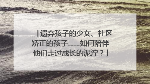 遗弃孩子的少女、社区矫正的孩子……如何陪伴他们走过成长的泥泞？
