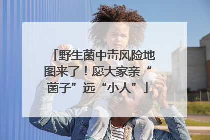 野生菌中毒风险地图来了！愿大家亲“菌子”远“小人”