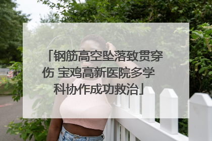 钢筋高空坠落致贯穿伤 宝鸡高新医院多学科协作成功救治