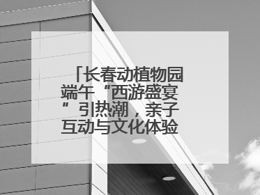 长春动植物园端午“西游盛宴”引热潮，亲子互动与文化体验点燃节日氛围