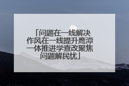 问题在一线解决 作风在一线提升鹰潭一体推进学查改聚焦问题解民忧