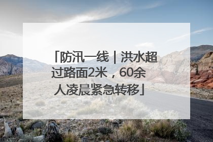 防汛一线｜洪水超过路面2米，60余人凌晨紧急转移