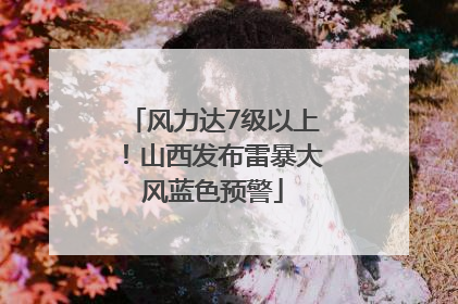 风力达7级以上！山西发布雷暴大风蓝色预警