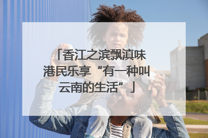 香江之滨飘滇味 港民乐享“有一种叫云南的生活”