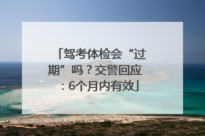 驾考体检会“过期”吗？交警回应：6个月内有效