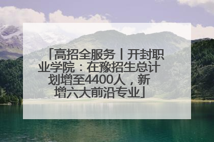 高招全服务丨开封职业学院：在豫招生总计划增至4400人，新增六大前沿专业
