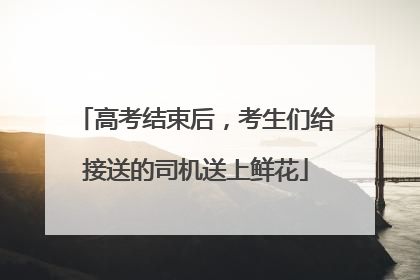 高考结束后，考生们给接送的司机送上鲜花