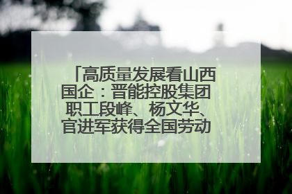 高质量发展看山西国企：晋能控股集团职工段峰、杨文华、官进军获得全国劳动模范荣誉称号