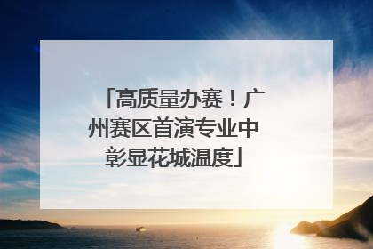 高质量办赛！广州赛区首演专业中彰显花城温度
