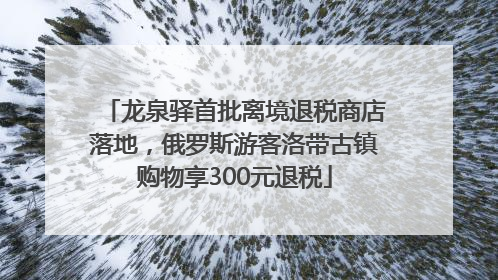 龙泉驿首批离境退税商店落地，俄罗斯游客洛带古镇购物享300元退税
