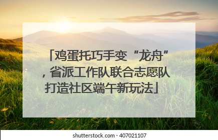 鸡蛋托巧手变“龙舟”，省派工作队联合志愿队打造社区端午新玩法