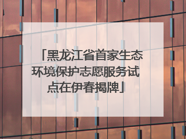 黑龙江省首家生态环境保护志愿服务试点在伊春揭牌