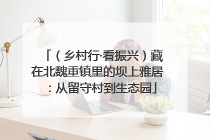 （乡村行·看振兴）藏在北魏重镇里的坝上雅居：从留守村到生态园