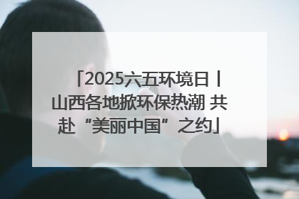 2025六五环境日丨山西各地掀环保热潮 共赴“美丽中国”之约