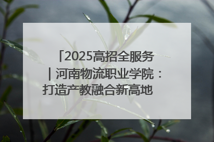2025高招全服务｜河南物流职业学院：打造产教融合新高地 推动高质量快速发展