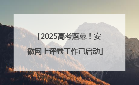 2025高考落幕！安徽网上评卷工作已启动