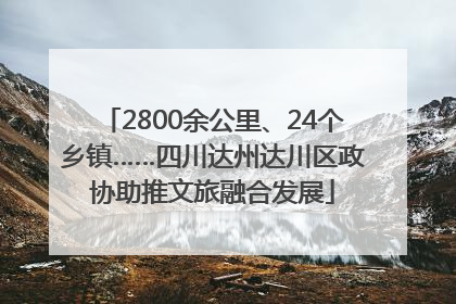 2800余公里、24个乡镇……四川达州达川区政协助推文旅融合发展
