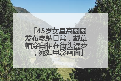45岁女星高圆圆发布戛纳日常，戴草帽穿白裙在街头漫步，宛如电影画面