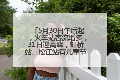 5月30日午后起，火车站客流增多，31日迎高峰，虹桥站、松江站有儿童节和端午亲子活动