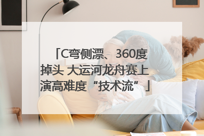 C弯侧漂、360度掉头 大运河龙舟赛上演高难度“技术流”